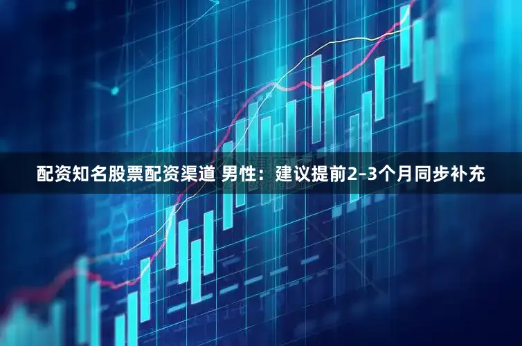 配资知名股票配资渠道 男性：建议提前2–3个月同步补充