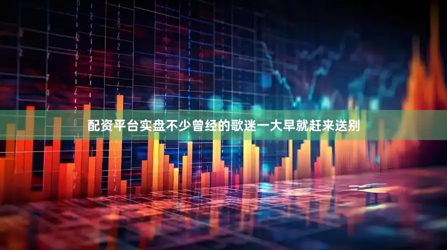 配资平台实盘不少曾经的歌迷一大早就赶来送别