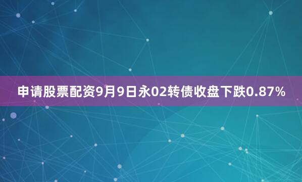 申请股票配资9月9日永02转债收盘下跌0.87%