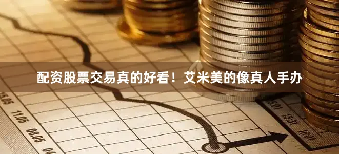 配资股票交易真的好看！艾米美的像真人手办